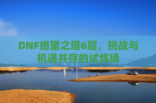 DNF绝望之塔6层,挑战与机遇并存的试炼场 DNF绝望之塔6层,挑战与机遇并存的试炼场