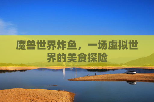 魔兽世界炸鱼,一场虚拟世界的美食探险 魔兽世界炸鱼,一场虚拟世界的美食探险