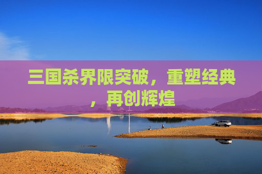 三国杀界限突破,重塑经典,再创辉煌 三国杀界限突破,重塑经典,再创辉煌