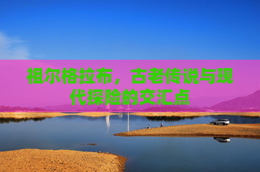 祖尔格拉布,古老传说与现代探险的交汇点 祖尔格拉布,古老传说与现代探险的交汇点