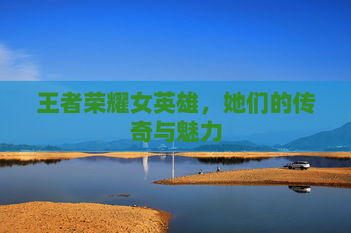 王者荣耀女英雄,她们的传奇与魅力 王者荣耀女英雄,她们的传奇与魅力