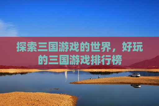 探索三国游戏的世界,好玩的三国游戏排行榜 探索三国游戏的世界,好玩的三国游戏排行榜