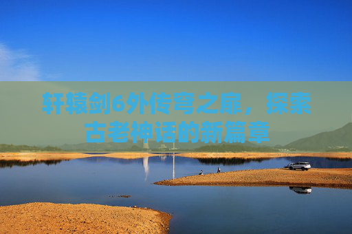 轩辕剑6外传穹之扉,探索古老神话的新篇章 轩辕剑6外传穹之扉,探索古老神话的新篇章