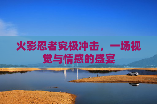 火影忍者究极冲击,一场视觉与情感的盛宴 火影忍者究极冲击,一场视觉与情感的盛宴