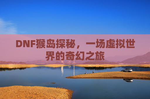 DNF猴岛探秘，一场虚拟世界的奇幻之旅