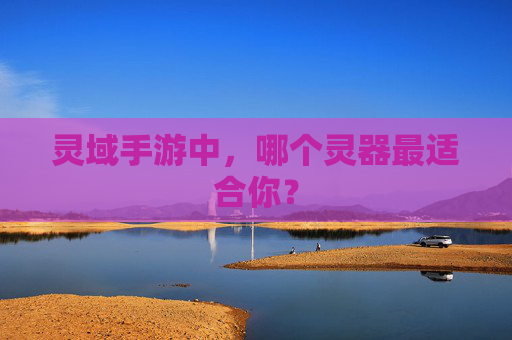 灵域手游中,哪个灵器最适合你? 灵域手游中,哪个灵器最适合你?