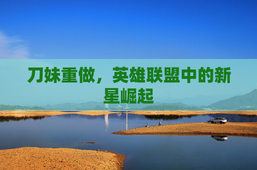 刀妹重做,英雄联盟中的新星崛起 刀妹重做,英雄联盟中的新星崛起