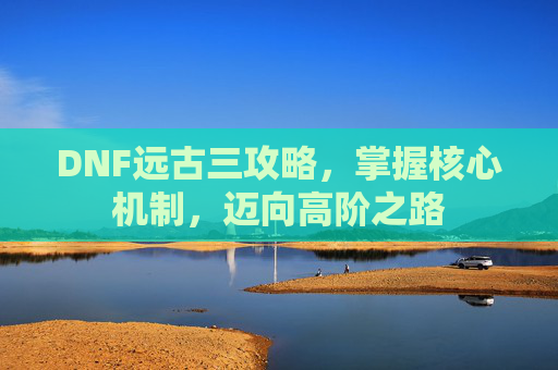 DNF远古三攻略,掌握核心机制,迈向高阶之路 DNF远古三攻略,掌握核心机制,迈向高阶之路