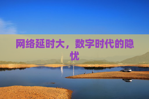 网络延时大,数字时代的隐忧 网络延时大,数字时代的隐忧