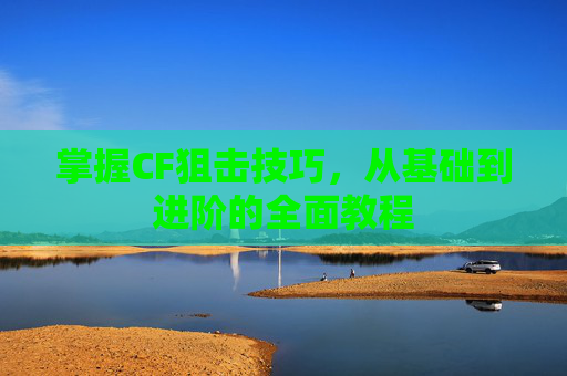掌握CF狙击技巧,从基础到进阶的全面教程 掌握CF狙击技巧,从基础到进阶的全面教程