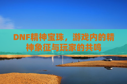 DNF精神宝珠，游戏内的精神象征与玩家的共鸣
