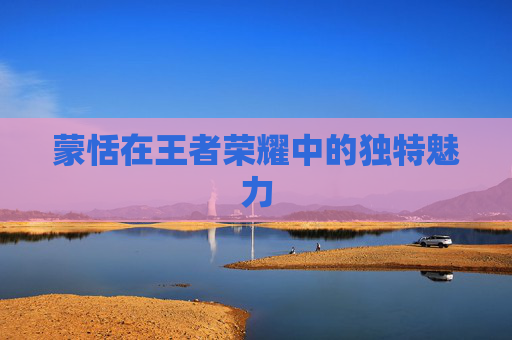 蒙恬在王者荣耀中的独特魅力 蒙恬在王者荣耀中的独特魅力