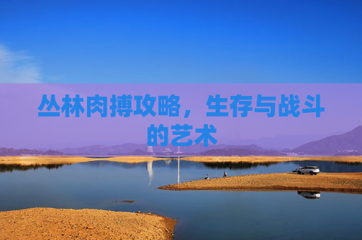 丛林肉搏攻略，生存与战斗的艺术