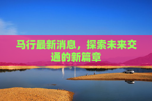 马行最新消息，探索未来交通的新篇章