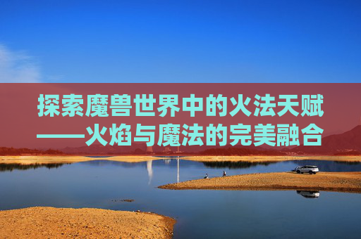 探索魔兽世界中的火法天赋——火焰与魔法的完美融合