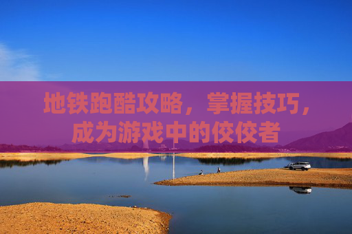 地铁跑酷攻略，掌握技巧，成为游戏中的佼佼者
