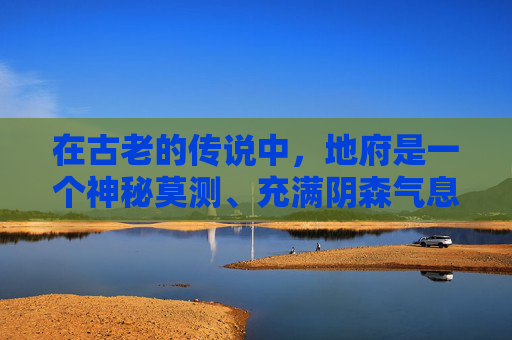 在古老的传说中,地府是一个神秘莫测、充满阴森气息的地方。它位于九重天之上,是所有亡魂的归宿。然而,在这片阴森之地中,却隐藏着许多令人难以置信的奇谭 在古老的传说中,地府是一个神秘莫测、充满阴森气息的地方。它位于九重天之上,是所有亡魂的归宿。然而,在这片阴森之地中,却隐藏着许多令人难以置信的奇谭