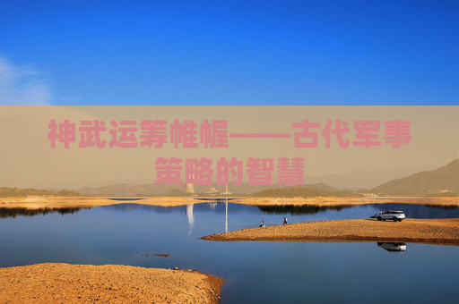 神武运筹帷幄——古代军事策略的智慧 神武运筹帷幄——古代军事策略的智慧