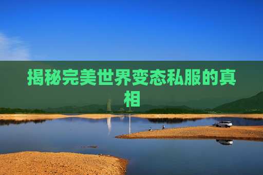 揭秘完美世界变态私服的真相 揭秘完美世界变态私服的真相