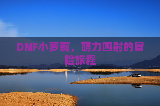 DNF小萝莉,萌力四射的冒险旅程 DNF小萝莉,萌力四射的冒险旅程