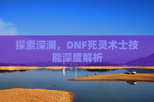 探索深渊,DNF死灵术士技能深度解析 探索深渊,DNF死灵术士技能深度解析
