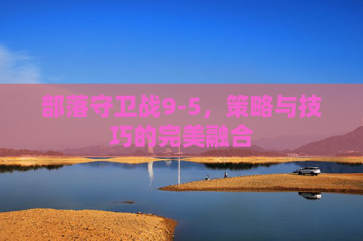 部落守卫战9-5，策略与技巧的完美融合