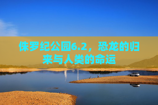 侏罗纪公园6.2,恐龙的归来与人类的命运 侏罗纪公园6.2,恐龙的归来与人类的命运