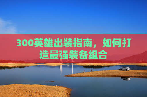 300英雄出装指南，如何打造最强装备组合
