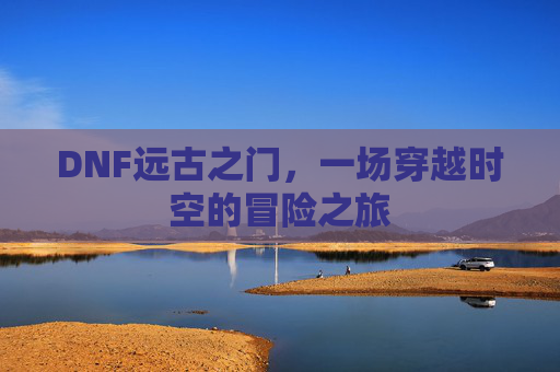 DNF远古之门,一场穿越时空的冒险之旅 DNF远古之门,一场穿越时空的冒险之旅
