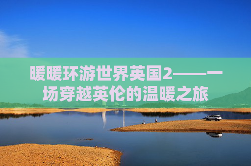暖暖环游世界英国2——一场穿越英伦的温暖之旅