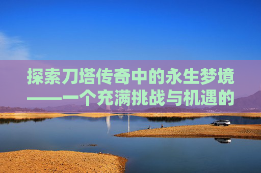 探索刀塔传奇中的永生梦境——一个充满挑战与机遇的神秘领域 探索刀塔传奇中的永生梦境——一个充满挑战与机遇的神秘领域