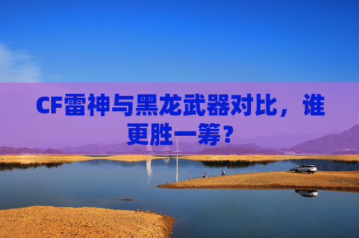 CF雷神与黑龙武器对比，谁更胜一筹？