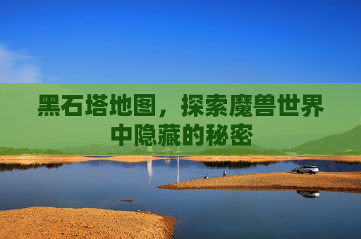 黑石塔地图,探索魔兽世界中隐藏的秘密 黑石塔地图,探索魔兽世界中隐藏的秘密