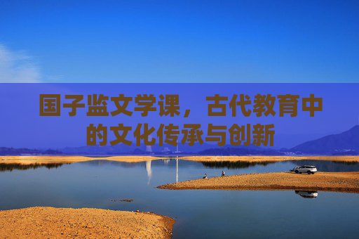 国子监文学课，古代教育中的文化传承与创新