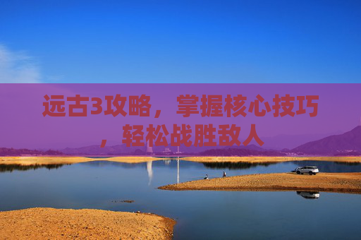 远古3攻略,掌握核心技巧,轻松战胜敌人 远古3攻略,掌握核心技巧,轻松战胜敌人