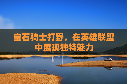 宝石骑士打野,在英雄联盟中展现独特魅力 宝石骑士打野,在英雄联盟中展现独特魅力