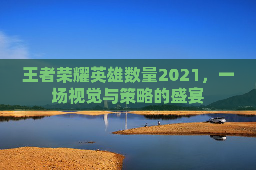 王者荣耀英雄数量2021,一场视觉与策略的盛宴 王者荣耀英雄数量2021,一场视觉与策略的盛宴