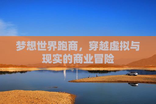 梦想世界跑商,穿越虚拟与现实的商业冒险 梦想世界跑商,穿越虚拟与现实的商业冒险