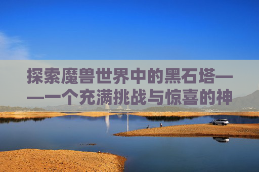 探索魔兽世界中的黑石塔——一个充满挑战与惊喜的神秘之地 探索魔兽世界中的黑石塔——一个充满挑战与惊喜的神秘之地