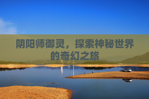 阴阳师御灵,探索神秘世界的奇幻之旅 阴阳师御灵,探索神秘世界的奇幻之旅