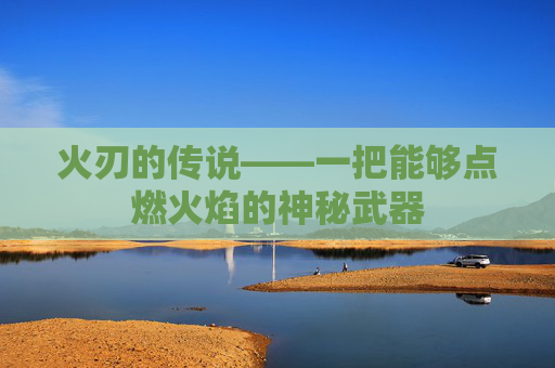 火刃的传说——一把能够点燃火焰的神秘武器 火刃的传说——一把能够点燃火焰的神秘武器