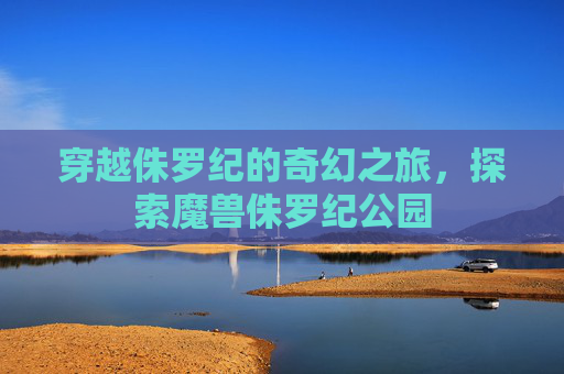 穿越侏罗纪的奇幻之旅，探索魔兽侏罗纪公园
