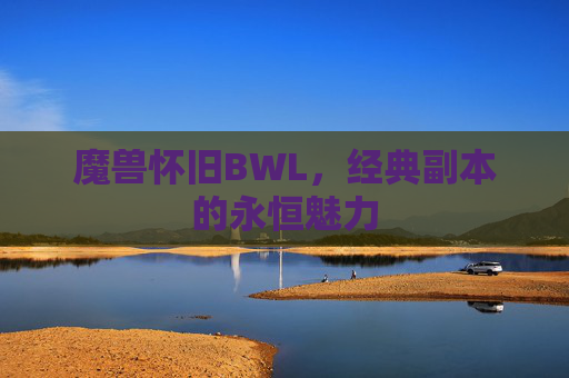 魔兽怀旧BWL,经典副本的永恒魅力 魔兽怀旧BWL,经典副本的永恒魅力