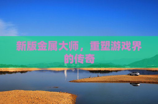 新版金属大师,重塑游戏界的传奇 新版金属大师,重塑游戏界的传奇