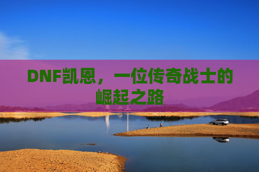 DNF凯恩,一位传奇战士的崛起之路 DNF凯恩,一位传奇战士的崛起之路