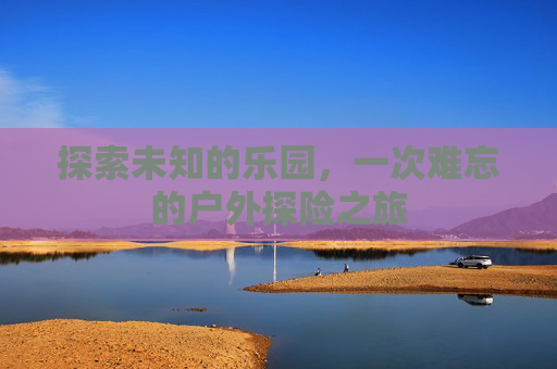 探索未知的乐园，一次难忘的户外探险之旅