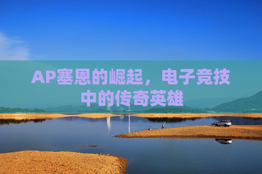 AP塞恩的崛起,电子竞技中的传奇英雄 AP塞恩的崛起,电子竞技中的传奇英雄