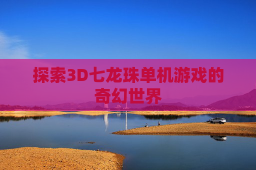 探索3D七龙珠单机游戏的奇幻世界 探索3D七龙珠单机游戏的奇幻世界