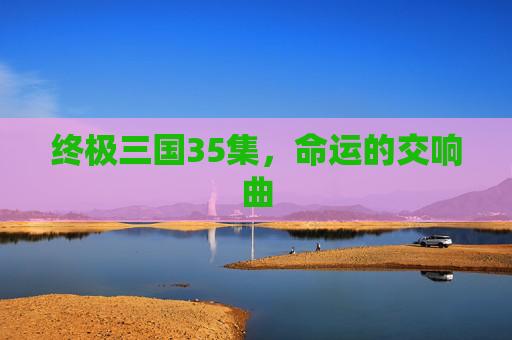 终极三国35集,命运的交响曲 终极三国35集,命运的交响曲