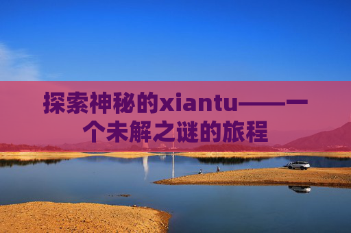 探索神秘的xiantu——一个未解之谜的旅程 探索神秘的xiantu——一个未解之谜的旅程